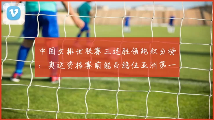 中国女排世联赛三连胜领跑积分榜，奥运资格赛前能否稳住亚洲第一？