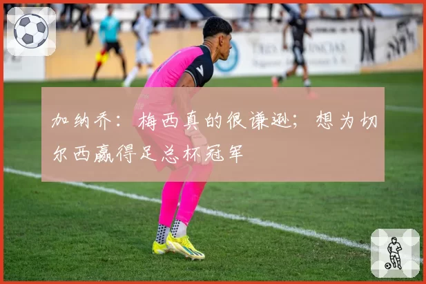 加纳乔：梅西真的很谦逊；想为切尔西赢得足总杯冠军