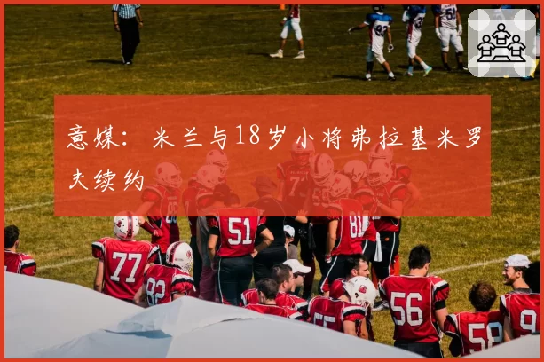 意媒：米兰与18岁小将弗拉基米罗夫续约