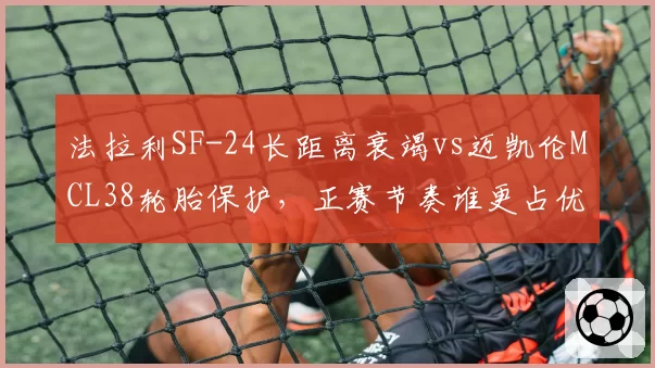 法拉利SF-24长距离衰竭vs迈凯伦MCL38轮胎保护,正赛节奏谁更占优?