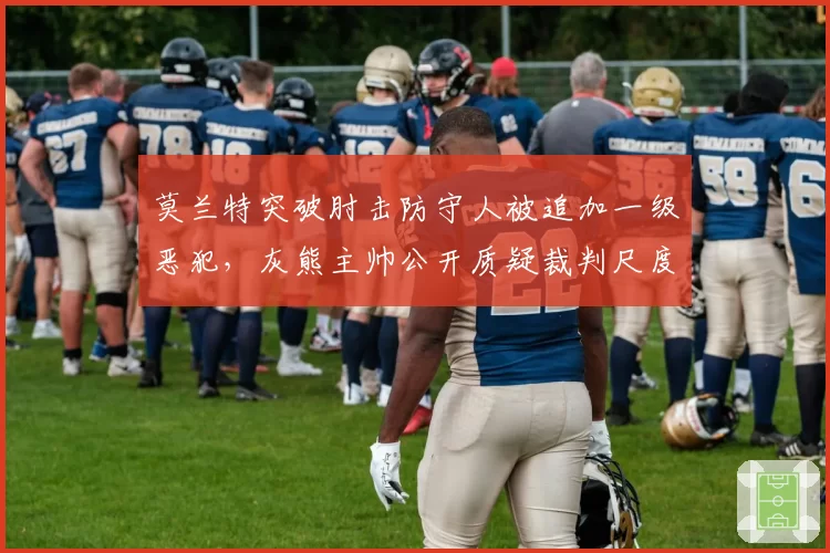 莫兰特突破肘击防守人被追加一级恶犯,灰熊主帅公开质疑裁判尺度