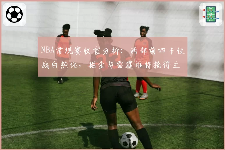 NBA常规赛收官分析：西部前四卡位战白热化，掘金与雷霆谁将抢得主场优势？