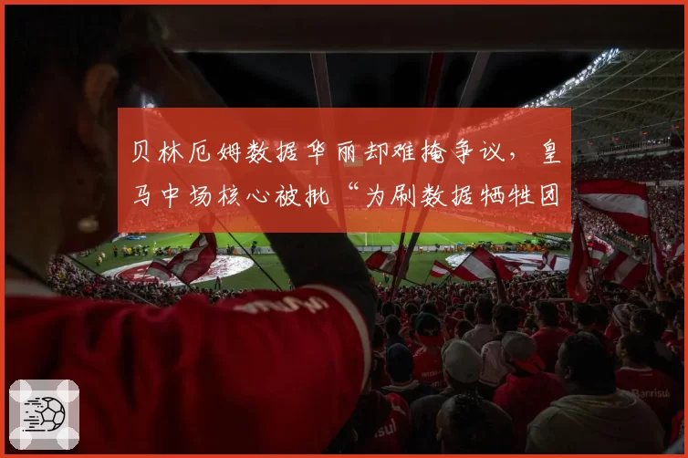 贝林厄姆数据华丽却难掩争议,皇马中场核心被批“为刷数据牺牲团队”