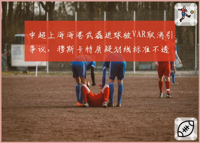 中超上海海港武磊进球被VAR取消引争议,穆斯卡特质疑划线标准不透明