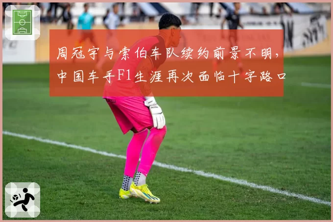 周冠宇与索伯车队续约前景不明，中国车手F1生涯再次面临十字路口