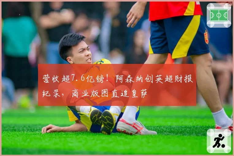 营收超7.6亿镑！阿森纳创英超财报纪录，商业版图直追皇萨