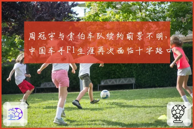 周冠宇与索伯车队续约前景不明，中国车手F1生涯再次面临十字路口