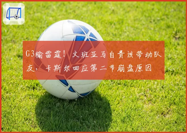 G3输雷霆！文班亚马自责该带动队友，卡斯尔回应第二节崩盘原因