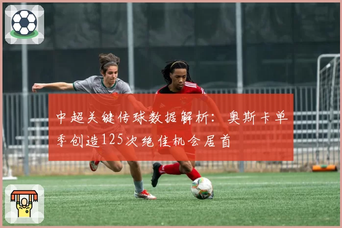 中超关键传球数据解析:奥斯卡单季创造125次绝佳机会居首