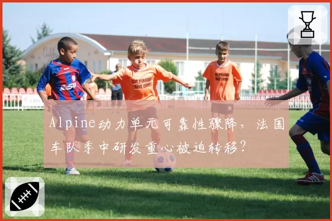 Alpine动力单元可靠性骤降,法国车队季中研发重心被迫转移?