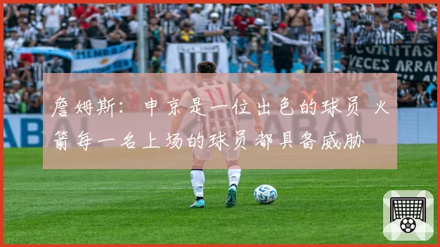 詹姆斯：申京是一位出色的球员 火箭每一名上场的球员都具备威胁