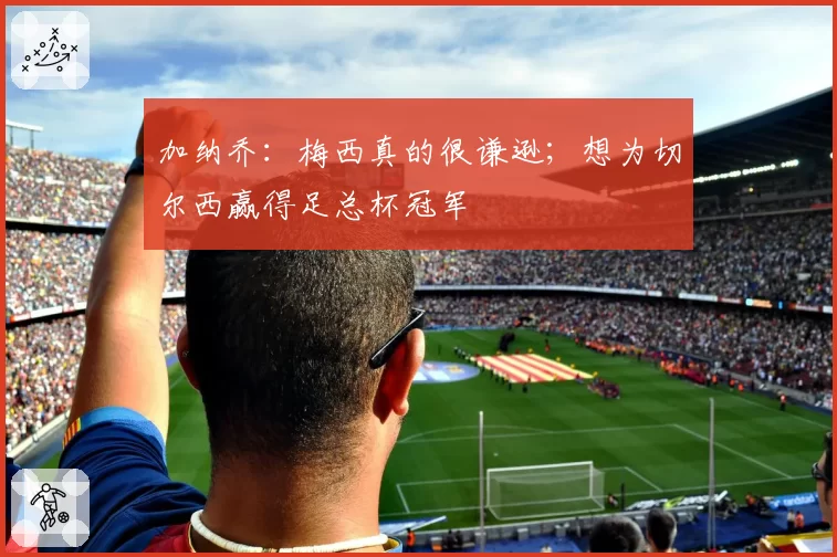 加纳乔：梅西真的很谦逊；想为切尔西赢得足总杯冠军