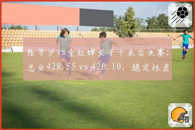 陈芋汐vs全红婵女子十米台决赛：总分428.55 vs 420.10，稳定性差距细微