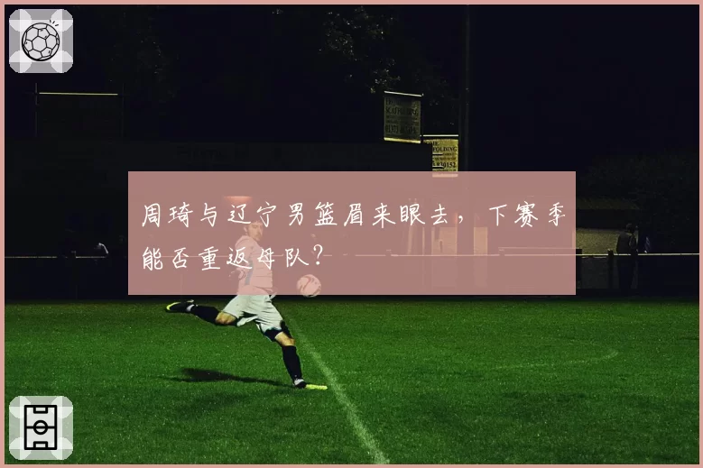 周琦与辽宁男篮眉来眼去,下赛季能否重返母队?