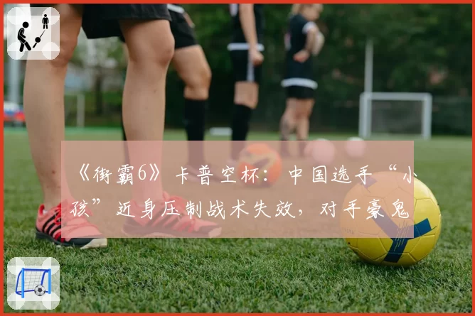 《街霸6》卡普空杯:中国选手“小孩”近身压制战术失效,对手豪鬼立回牵制零失误