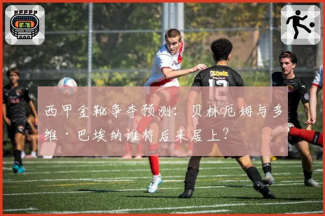 西甲金靴争夺预测：贝林厄姆与多维·巴埃纳谁将后来居上？