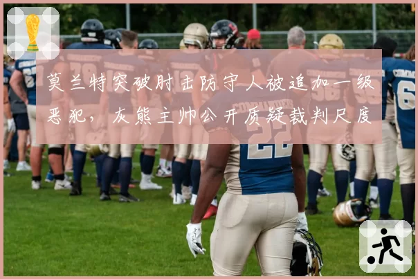 莫兰特突破肘击防守人被追加一级恶犯,灰熊主帅公开质疑裁判尺度