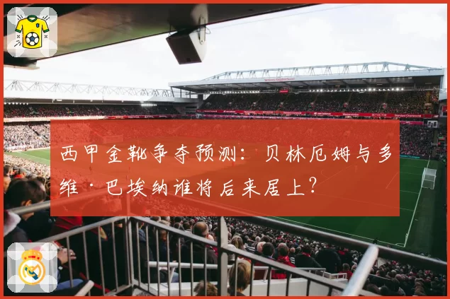 西甲金靴争夺预测：贝林厄姆与多维·巴埃纳谁将后来居上？