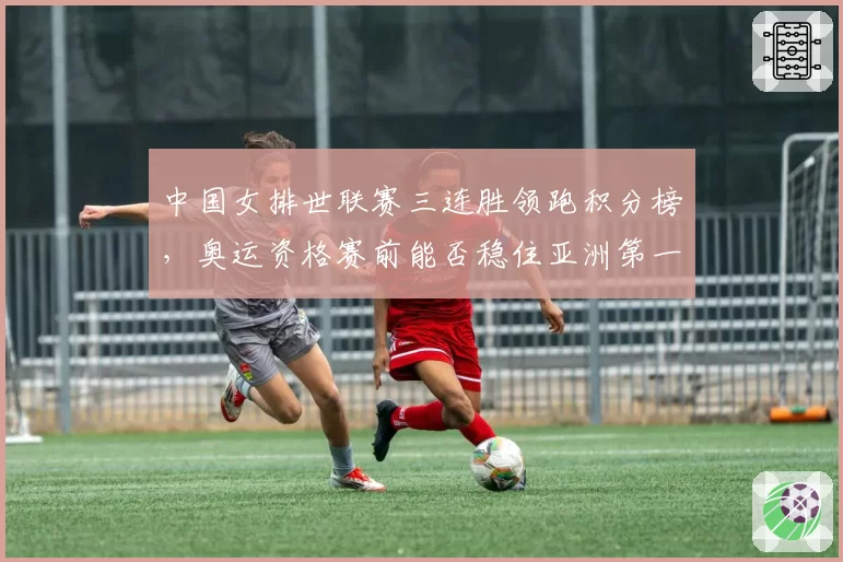 中国女排世联赛三连胜领跑积分榜，奥运资格赛前能否稳住亚洲第一？