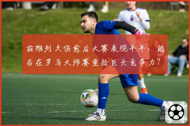 兹维列夫伤愈后大赛表现平平,能否在罗马大师赛重拾巨头竞争力?