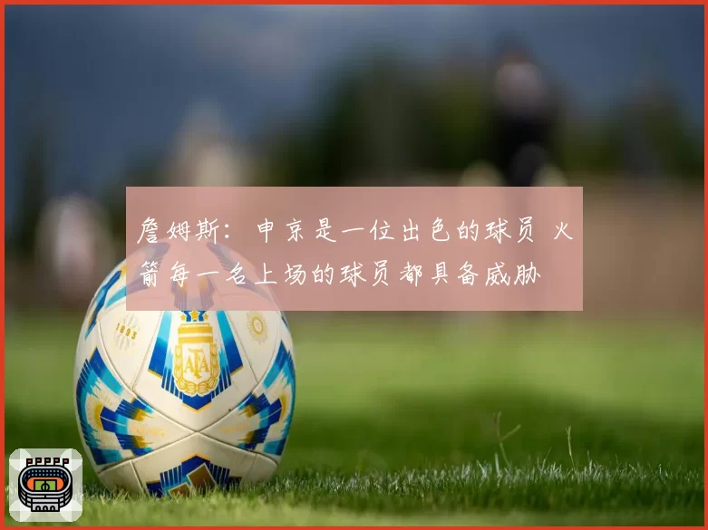 詹姆斯：申京是一位出色的球员 火箭每一名上场的球员都具备威胁