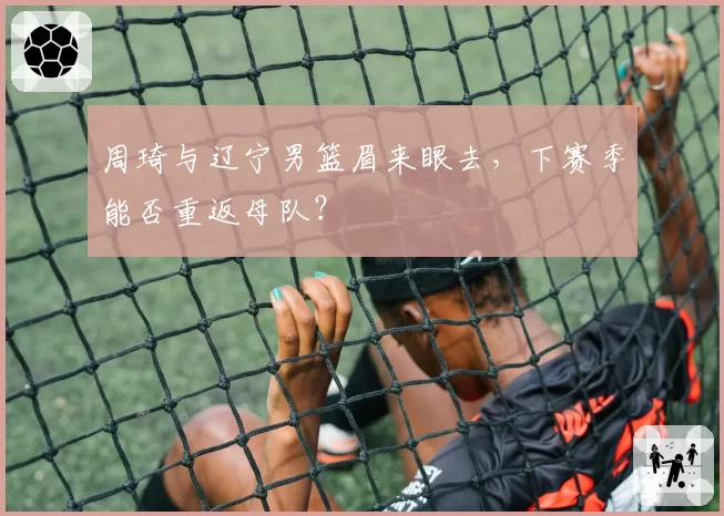 周琦与辽宁男篮眉来眼去，下赛季能否重返母队？