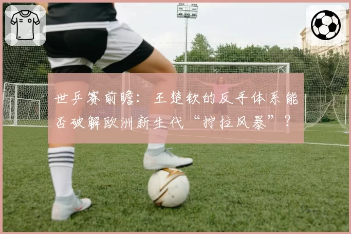 世乒赛前瞻:王楚钦的反手体系能否破解欧洲新生代“拧拉风暴”?