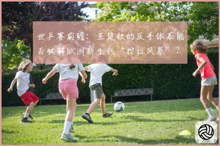 世乒赛前瞻:王楚钦的反手体系能否破解欧洲新生代“拧拉风暴”?